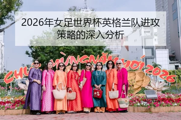 2026年女足世界杯英格兰队进攻策略的深入分析