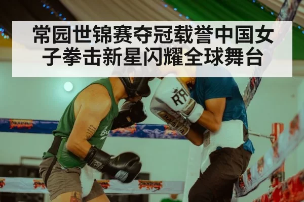 常园世锦赛夺冠载誉中国女子拳击新星闪耀全球舞台
