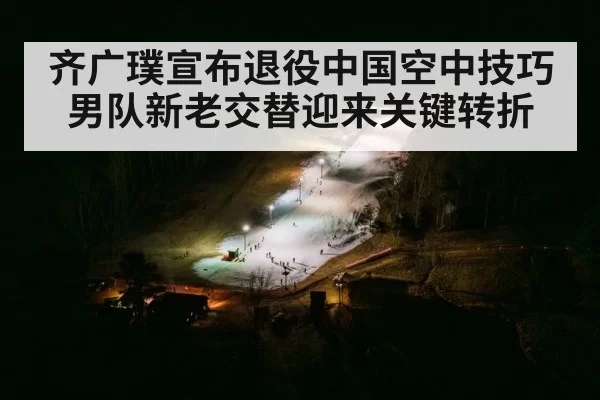 齐广璞宣布退役中国空中技巧男队新老交替迎来关键转折