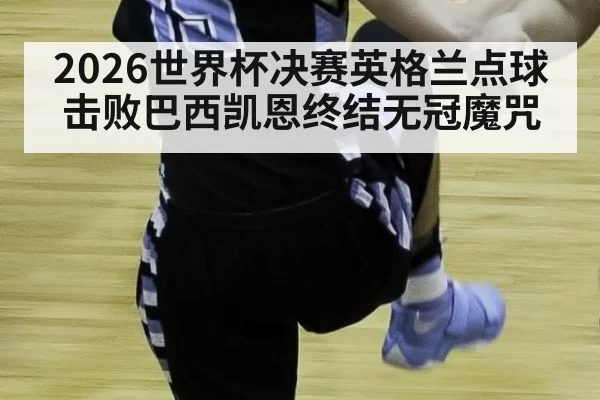 2026世界杯决赛英格兰点球击败巴西凯恩终结无冠魔咒