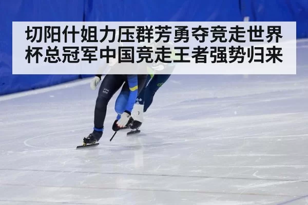 切阳什姐力压群芳勇夺竞走世界杯总冠军中国竞走王者强势归来