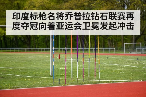 印度标枪名将乔普拉钻石联赛再度夺冠向着亚运会卫冕发起冲击